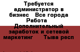 Требуется администратор в бизнес - Все города Работа » Дополнительный заработок и сетевой маркетинг   . Тыва респ.